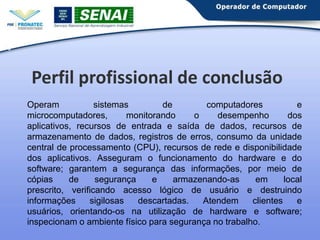5

Perfil profissional de conclusão
Operam
sistemas
de
computadores
e
microcomputadores,
monitorando
o
desempenho
dos
aplicativos, recursos de entrada e saída de dados, recursos de
armazenamento de dados, registros de erros, consumo da unidade
central de processamento (CPU), recursos de rede e disponibilidade
dos aplicativos. Asseguram o funcionamento do hardware e do
software; garantem a segurança das informações, por meio de
cópias
de
segurança
e
armazenando-as
em
local
prescrito, verificando acesso lógico de usuário e destruindo
informações
sigilosas
descartadas.
Atendem
clientes
e
usuários, orientando-os na utilização de hardware e software;
inspecionam o ambiente físico para segurança no trabalho.

 