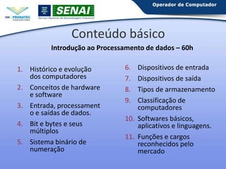 Conteúdo básico
Introdução ao Processamento de dados – 60h
1. Histórico e evolução
dos computadores
2. Conceitos de hardware
e software
3. Entrada, processament
o e saídas de dados.
4. Bit e bytes e seus
múltiplos
5. Sistema binário de
numeração

6.
7.
8.
9.

Dispositivos de entrada
Dispositivos de saída
Tipos de armazenamento
Classificação de
computadores
10. Softwares básicos,
aplicativos e linguagens.
11. Funções e cargos
reconhecidos pelo
mercado

 