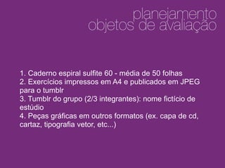 1
2
planejamento
objetos de avaliação
1. Caderno espiral sulfite 60 - média de 50 folhas
2. Exercícios impressos em A4 e publicados em JPEG
para o tumblr
3. Tumblr do grupo (2/3 integrantes): nome fictício de
estúdio
4. Peças gráficas em outros formatos (ex. capa de cd,
cartaz, tipografia vetor, etc...)
 