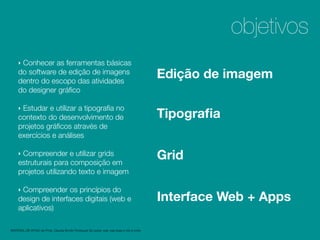 1
2
‣ Conhecer as ferramentas básicas
do software de edição de imagens
dentro do escopo das atividades
do designer gráﬁco
‣ Estudar e utilizar a tipograﬁa no
contexto do desenvolvimento de
projetos gráﬁcos através de
exercícios e análises
‣ Compreender e utilizar grids
estruturais para composição em
projetos utilizando texto e imagem
‣ Compreender os princípios do
design de interfaces digitais (web e
aplicativos)
objetivos
Edição de imagem
Tipograﬁa
Grid
Interface Web + Apps
MATERIAL DE APOIO da Profa. Claudia Bordin Rodrigues Se quiser usar, seja legal e cite a fonte.
 