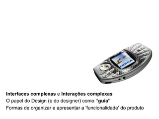 Interfaces complexas e Interações complexas
O papel do Design (e do designer) como “guia”
Formas de organizar e apresentar a 'funcionalidade' do produto
 