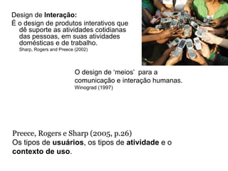 Design de Interação:
É o design de produtos interativos que
  dê suporte as atividades cotidianas
  das pessoas, em suas atividades
  domésticas e de trabalho.
  Sharp, Rogers and Preece (2002)




                           O design de ‘meios’ para a
                           comunicação e interação humanas.
                           Winograd (1997)




Preece, Rogers e Sharp (2005, p.26)
Os tipos de usuários, os tipos de atividade e o
contexto de uso.
 