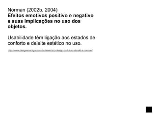 Norman (2002b, 2004)
Efeitos emotivos positivo e negativo
e suas implicações no uso dos
objetos.

Usabilidade têm ligação aos estados de
conforto e deleite estético no uso.
http://www.designemartigos.com.br/resenha/o-design-do-futuro-donald-a-norman/
 