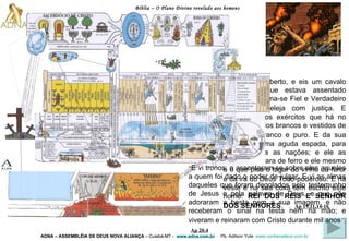 Bíblia – O Plano Divino revelado aos homens ADNA – ASSEMBLÉIA DE DEUS NOVA ALIANÇA   – Cuiabá-MT -  www.adna.com.br   -  Pb. Adilson Yule   www.conhecadeus.com.br   “ E vi o céu aberto, e eis um cavalo branco. O que estava assentado sobre ele chama-se Fiel e Verdadeiro e julga e peleja com justiça.   E seguiam-no os exércitos que há no céu em cavalos brancos e vestidos de linho fino, branco e puro.   E da sua boca saía uma aguda espada, para ferir com ela as nações; e ele as regerá com vara de ferro e ele mesmo é o que pisa o lagar do vinho do furor e da ira do Deus Todo-poderoso.   E na veste e na sua coxa tem escrito este nome:  REI DOS REIS E SENHOR DOS SENHORES .   ” .   Ap 19.11,14-16 “ E vi tronos; e assentaram-se sobre eles aqueles a quem foi dado o poder de julgar. E vi as almas daqueles que foram degolados pelo testemunho de Jesus e pela palavra de Deus, e que não adoraram a besta nem a sua imagem, e não receberam o sinal na testa nem na mão; e viveram e reinaram com Cristo durante mil anos ” .   Ap 20.4 