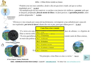 “ No principio, criou Deus os céus e a terra   ” .   Gn 1.1   A Terra  Original “ Tu eras querubim ungido para proteger, e te estabeleci; no monte santo de Deus estavas, no meio das pedras afogueadas andavas ” .   Ez 28.14   Bíblia – O Plano Divino revelado aos homens ADNA – ASSEMBLÉIA DE DEUS NOVA ALIANÇA   – Cuiabá-MT -  www.adna.com.br   -  Pb. Adilson Yule   www.conhecadeus.com.br   “ Perfeito eras nos teus caminhos, desde o dia em que foste criado, até que se achou iniqüidade em ti ” .   Ez 28.15   “ Elevou-se o teu coração por causa da tua formosura, corrompeste a tua sabedoria por causa do teu resplendor;  por terra te lancei , diante dos reis te pus, para que olhem para ti ” .   Ez 28.17   A Terra  Original / Caótica “ E a terra era sem forma e vazia; e havia trevas sobre a face do abismo; e o Espírito de Deus se movia sobre a face das águas ” .   Gn 1.2   A Terra  Original / Caótica / Restaurada “ E disse Deus: Haja luz. E houve luz ” .   Gn 1.3   “ Na multiplicação do teu comércio, se encheu o teu interior de violência, e  pecaste ; pelo que te lançarei, profanado,  fora do monte de Deus  e te farei perecer, ó  querubim protetor , entre pedras afogueadas   ” .   Ez 28.16   SATANÁS DEPOSTO Tornou-se o chefe das   potestades do ar. Gn 1.3; Gn 2.3;  2 Pe 3.7 A Terra Presente Dia 1 – A luz   Como Deus  criou  o  mundo Dia 2 – O firmamento   Dia 3 – A terra seca   Dia 4 – Os luzeiros   Dia 5 – Os peixes e as aves Dia 6 – Os animais e o homem   Dia 7 – O descanso   
