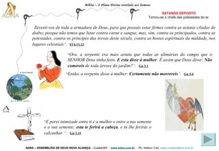 Bíblia – O Plano Divino revelado aos homens ADNA – ASSEMBLÉIA DE DEUS NOVA ALIANÇA   – Cuiabá-MT -  www.adna.com.br   -  Pb. Adilson Yule   www.conhecadeus.com.br   “ Revesti-vos de toda a armadura de Deus, para que possais estar firmes contra as astutas ciladas do diabo; porque não temos que lutar contra carne e sangue, mas, sim, contra os principados, contra as potestades, contra os príncipes das trevas deste século, contra as hostes espirituais da maldade, nos lugares celestiais ” .   Ef 6.11,12   SATANÁS DEPOSTO Tornou-se o chefe das   potestades do ar. “ Ora, a serpente era mais astuta que todas as alimárias do campo que o SENHOR Deus tinha feito.  E esta disse à mulher : É assim que Deus disse:  Não comereis  de toda árvore do jardim? ” .   Gn 3.1 “ Então, a serpente disse à mulher:  Certamente não morrereis ” .   Gn 3.4 “ E porei inimizade entre ti e a mulher e entre a tua semente e a sua semente;  esta te ferirá a cabeça , e tu lhe ferirás o calcanhar   ” .   Gn 3.15 Gn 1.3; Gn 2.3;  2 Pe 3.7 A Terra Presente 