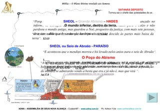 Bíblia – O Plano Divino revelado aos homens ADNA – ASSEMBLÉIA DE DEUS NOVA ALIANÇA   – Cuiabá-MT -  www.adna.com.br   -  Pb. Adilson Yule   www.conhecadeus.com.br   SATANÁS DEPOSTO Tornou-se o chefe das   potestades do ar. “ Porque, se Deus não perdoou aos anjos que pecaram, mas, havendo-os lançado no inferno, os entregou às cadeias da escuridão, ficando reservados para o Juízo e não perdoou o mundo antigo, mas guardou a Noé, pregoeiro da justiça, com mais sete pessoas, ao trazer o dilúvio sobre o mundo dos ímpios ” .   2 Pe 2.4,5 SHEOL   –   Grande Abismo   –   HADES  O mundo inferior, dentro da terra.  “ Ora, isto subiu que é, senão que também antes, tinha descido às partes mais baixa da terra ” .   Ef 4.9 SHEOL ou Seio de Abraão - PARAÍSO   “ E aconteceu que o mendigo morreu e foi levado pelos anjos para o seio de Abraão ” .   Lc 16.22 Hades ou Inferno   “ E, no Hades, ergueu os olhos, estando em tormentos, e viu ao longe Abraão e Lázaro, no seu seio   ” .   Lc 16.23 Grande Abismo “ Está posto um  Grande Abismo  entre nós e vós, de sorte que os que quisessem passar daqui para vós não poderiam, nem tampouco os de lá, passar para cá   ” .   Lc 16.26 O Poço do Abismo “ A besta que viste foi e já não é, e  há de subir do abismo , e irá à perdição. E os que habitam na terra (cujos nomes não estão escritos no livro da vida, desde a fundação do mundo) se admirarão vendo a besta que era e já não é, mas que virá   ” .   Ap 17.8 Gn 1.3; Gn 2.3;  2 Pe 3.7 A Terra Presente Anjos decaídos – 2 Pe 2.11; Jd 6 
