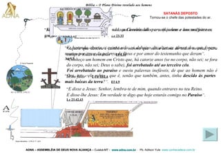 Bíblia – O Plano Divino revelado aos homens ADNA – ASSEMBLÉIA DE DEUS NOVA ALIANÇA   – Cuiabá-MT -  www.adna.com.br   -  Pb. Adilson Yule   www.conhecadeus.com.br   SATANÁS DEPOSTO Tornou-se o chefe das   potestades do ar. “ E, quando chegaram ao lugar chamado a  Caveira , ali o crucificaram e aos malfeitores, um, à direita, e outro, à esquerda ” .   Lc 23.33 “ Mas nós pregamos a Cristo crucificado, que é escândalo para os judeus e loucura para os gregos ” .   1 Co 1.23 “ Ora, isto - ele subiu - que é, senão que também, antes, tinha  descido às partes mais baixas da terra ? ” .   Ef 4.9 “ Aquele que desceu é também o mesmo que subiu acima de todos os céus, para cumprir todas as coisas ” .   Ef 4.10 “ E disse a Jesus: Senhor, lembra-te de mim, quando entrares no teu Reino.  E disse-lhe Jesus: Em verdade te digo que hoje estarás comigo no  Paraíso ” .   Lc 23.42,43 “ E, havendo aberto o quinto selo, vi debaixo do altar as almas dos que foram mortos por amor da palavra de Deus e por amor do testemunho que deram ” .   Ap 6.9 “ Conheço um homem em Cristo que, há catorze anos (se no corpo, não sei; se fora do corpo, não sei; Deus o sabe),  foi arrebatado até ao terceiro céu .  Foi arrebatado ao paraíso  e ouviu palavras inefáveis, de que ao homem não é lícito falar ” .   2 Co 12.2,4 Gn 1.3; Gn 2.3;  2 Pe 3.7 A Terra Presente Anjos decaídos – 2 Pe 2.11; Jd 6 Almas debaixo do altar Ap 6.9-11 