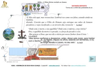 Bíblia – O Plano Divino revelado aos homens ADNA – ASSEMBLÉIA DE DEUS NOVA ALIANÇA   – Cuiabá-MT -  www.adna.com.br   -  Pb. Adilson Yule   www.conhecadeus.com.br   SATANÁS DEPOSTO Tornou-se o chefe das   potestades do ar. “ E Não está aqui, mas ressuscitou. Lembrai-vos como vos falou, estando ainda na Galiléia,  dizendo: Convém que o Filho do Homem seja entregue nas mãos de homens pecadores, e seja crucificado, e, ao terceiro dia, ressuscite   ” .   Lc 24.6,7 “ Onde está, ó morte, o teu aguilhão? Onde está, ó inferno, a tua vitória?   Ora, o aguilhão da morte é o pecado, e a força do pecado é a lei . Mas graças a Deus, que nos dá a vitória por nosso Senhor Jesus Cristo   ” .   1 Co 15.55-57 “ Mas temos confiança e desejamos, antes, deixar este corpo, para habitar com o Senhor ” .   2 Co  5.8 “ E, no Hades, ergueu os olhos, estando em tormentos, e viu ao longe Abraão e Lázaro, no seu seio ” .   Lc 16.23 Gn 1.3; Gn 2.3;  2 Pe 3.7 A Terra Presente Anjos decaídos – 2 Pe 2.11; Jd 6 Almas debaixo do altar Ap 6.9-11 