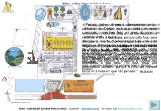Bíblia – O Plano Divino revelado aos homens ADNA – ASSEMBLÉIA DE DEUS NOVA ALIANÇA   – Cuiabá-MT -  www.adna.com.br   -  Pb. Adilson Yule   www.conhecadeus.com.br   “ Vigiai, pois, porque  não sabeis a que hora há de vir o vosso Senhor .   Mas considerai isto: se o pai de família soubesse a que vigília da noite havia de vir o ladrão, vigiaria e não deixaria que fosse arrombada a sua casa.   Por isso, estai vós apercebidos também, porque o Filho do Homem há de vir à hora em que não penseis ” .   Mt 24.42-44 “ Porque o mesmo Senhor descerá do céu com alarido, e com voz de arcanjo, e com a trombeta de Deus; e  os que   morreram  em Cristo ressuscitarão primeiro; depois, nós,  os que ficarmos vivos , seremos arrebatados juntamente com eles nas nuvens, a encontrar o Senhor nos ares, e assim estaremos sempre com o Senhor ” .   1 Ts 4.16,17 “ Porque todos devemos comparecer ante o tribunal de Cristo, para que cada um receba segundo o que tiver feito por meio do corpo, ou bem ou mal ” .   2 Co 5.10 “ E, se alguém sobre este fundamento formar um edifício de ouro, prata, pedras preciosas, madeira, feno, palha,   a obra de cada um se manifestará; na verdade, o Dia a declarará, porque pelo fogo será descoberta; e o fogo provará qual seja a obra de cada um.   Se a obra que alguém edificou nessa parte permanecer, esse receberá galardão.   Se a obra de alguém se queimar, sofrerá detrimento; mas o tal será salvo, todavia como pelo fogo ” .   1 Co 3.12-15 Gn 1.3; Gn 2.3;  2 Pe 3.7 A Terra Presente Anjos decaídos – 2 Pe 2.11; Jd 6 