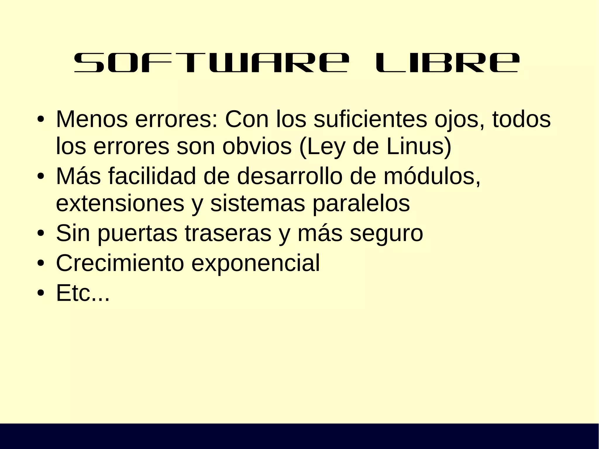 Software Libre
● Menos errores: Con los suficientes ojos, todos
los errores son obvios (Ley de Linus)
● Más facilidad de desarrollo de módulos,
extensiones y sistemas paralelos
● Sin puertas traseras y más seguro
● Crecimiento exponencial
● Etc...
 