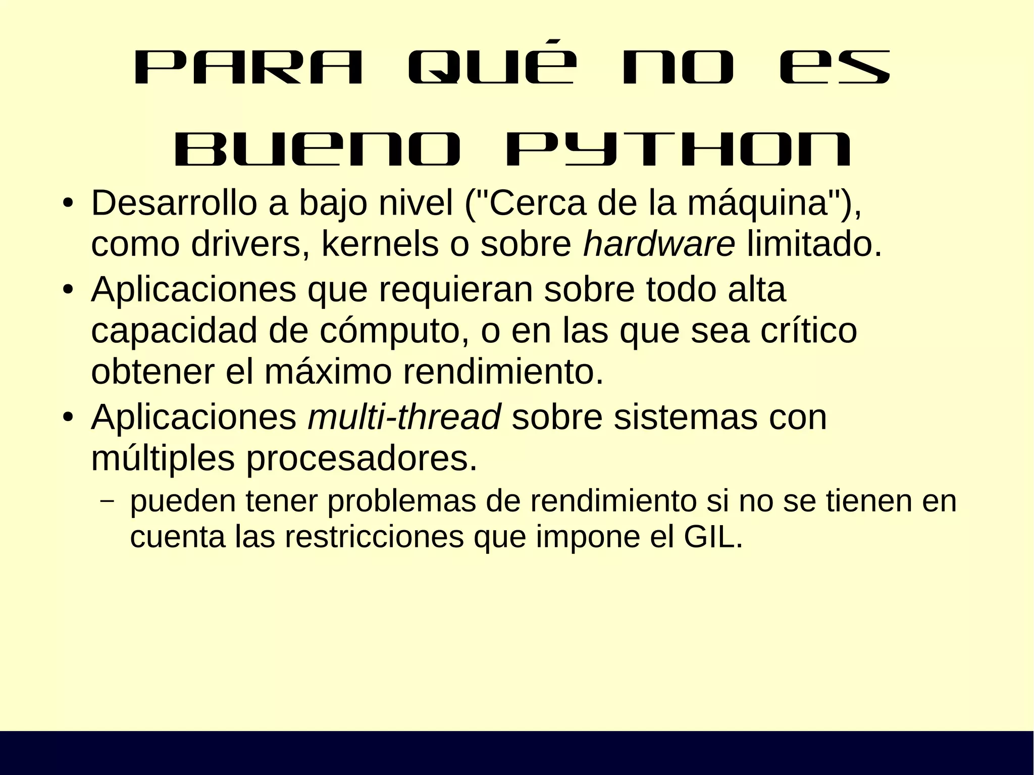 Para qué no es bueno Python
● Desarrollo a bajo nivel ("Cerca de la máquina"),
como drivers, kernels o sobre hardware limitado.
● Aplicaciones que requieran sobre todo alta
capacidad de cómputo, o en las que sea crítico
obtener el máximo rendimiento.
● Aplicaciones multi-thread sobre sistemas con
múltiples procesadores.
– pueden tener problemas de rendimiento si no se tienen en
cuenta las restricciones que impone el GIL.
 