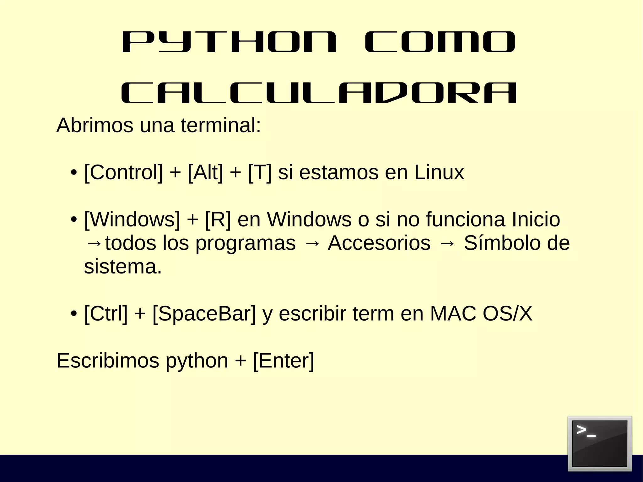 Python como calculadora
Abrimos una terminal:
● [Control] + [Alt] + [T] si estamos en Linux
● [Windows] + [R] en Windows o si no funciona Inicio
→todos los programas → Accesorios → Símbolo de
sistema.
● [Ctrl] + [SpaceBar] y escribir term en MAC OS/X
Escribimos python + [Enter]
 