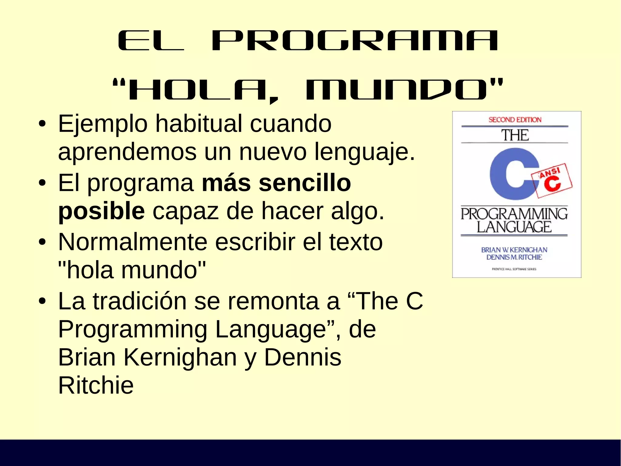 El programa “Hola, Mundo”
● Ejemplo habitual cuando
aprendemos un nuevo lenguaje.
● El programa más sencillo
posible capaz de hacer algo.
● Normalmente escribir el texto
"hola mundo"
● La tradición se remonta a “The C
Programming Language”, de
Brian Kernighan y Dennis
Ritchie
 