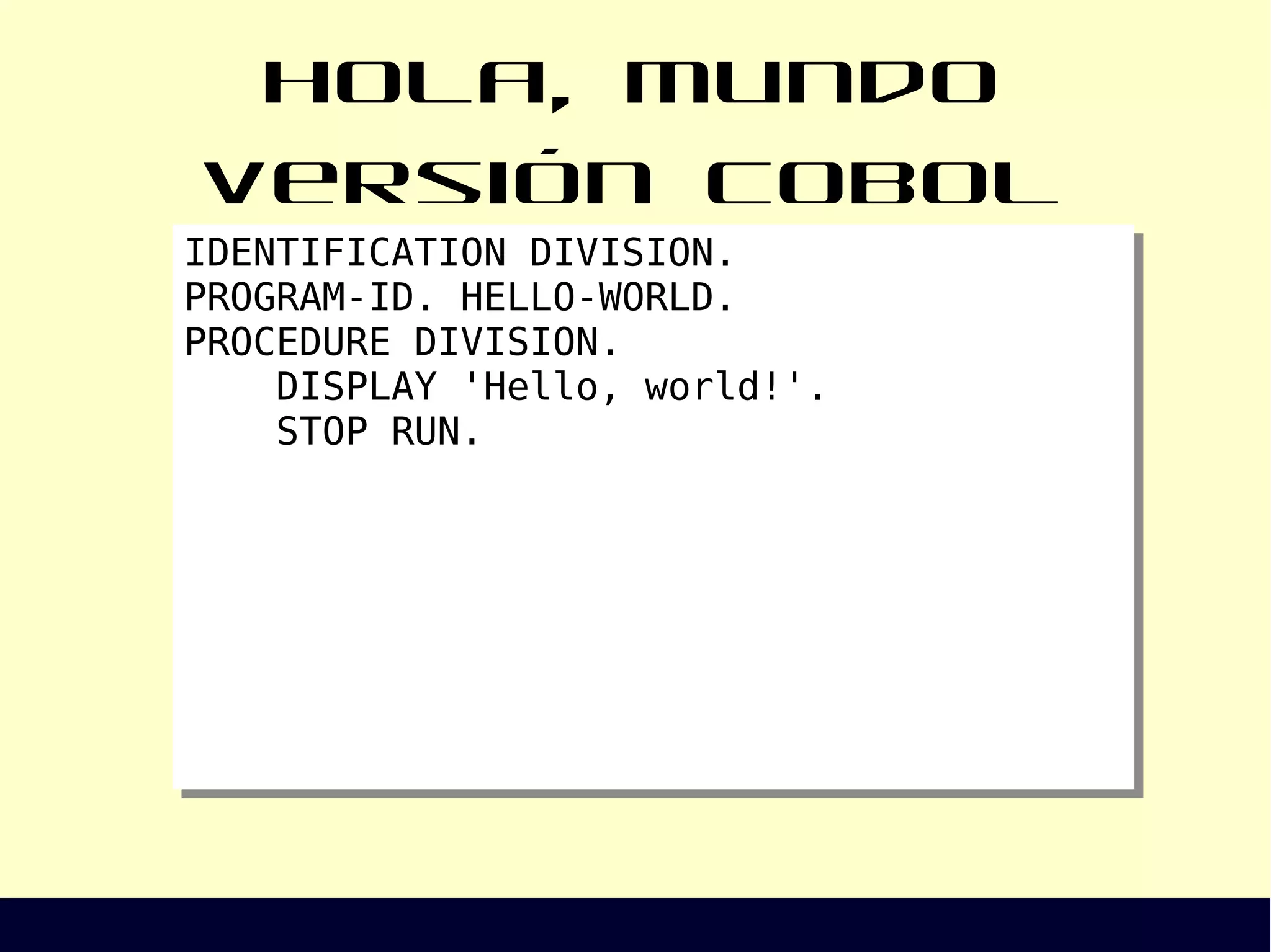 Hola, Mundo versión COBOL
IDENTIFICATION DIVISION.
PROGRAM-ID. HELLO-WORLD.
PROCEDURE DIVISION.
DISPLAY 'Hello, world!'.
STOP RUN.
IDENTIFICATION DIVISION.
PROGRAM-ID. HELLO-WORLD.
PROCEDURE DIVISION.
DISPLAY 'Hello, world!'.
STOP RUN.
 