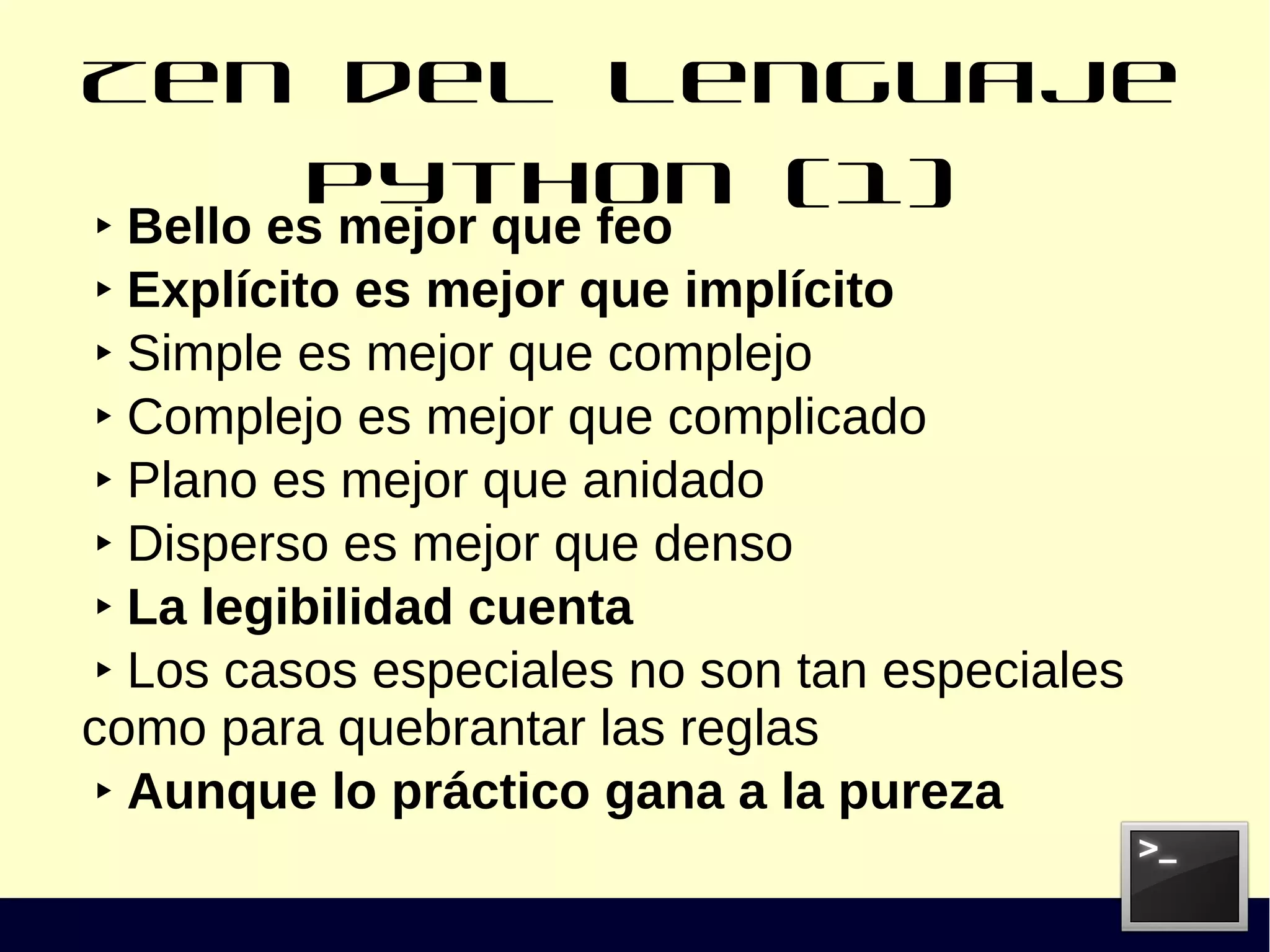 Zen del lenguaje Python (1)
‣ Bello es mejor que feo
‣ Explícito es mejor que implícito
‣ Simple es mejor que complejo
‣ Complejo es mejor que complicado
‣ Plano es mejor que anidado
‣ Disperso es mejor que denso
‣ La legibilidad cuenta
‣ Los casos especiales no son tan especiales
como para quebrantar las reglas
‣ Aunque lo práctico gana a la pureza
 