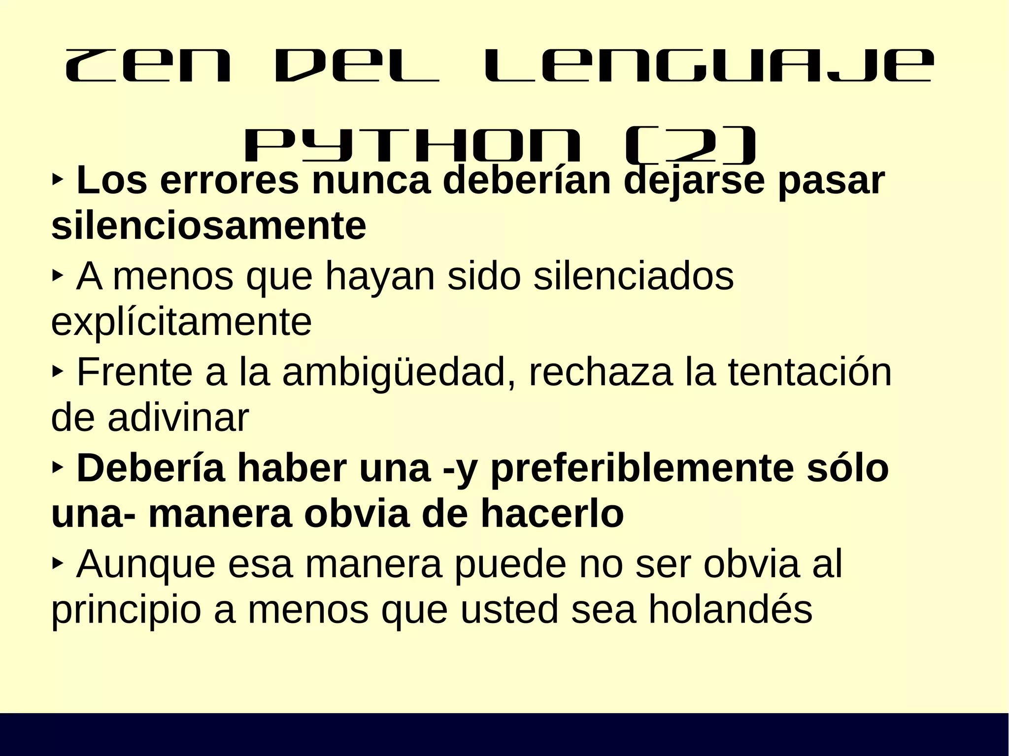 Zen del lenguaje Python (2)
‣ Los errores nunca deberían dejarse pasar
silenciosamente
‣ A menos que hayan sido silenciados
explícitamente
‣ Frente a la ambigüedad, rechaza la tentación
de adivinar
‣ Debería haber una -y preferiblemente sólo
una- manera obvia de hacerlo
‣ Aunque esa manera puede no ser obvia al
principio a menos que usted sea holandés
 