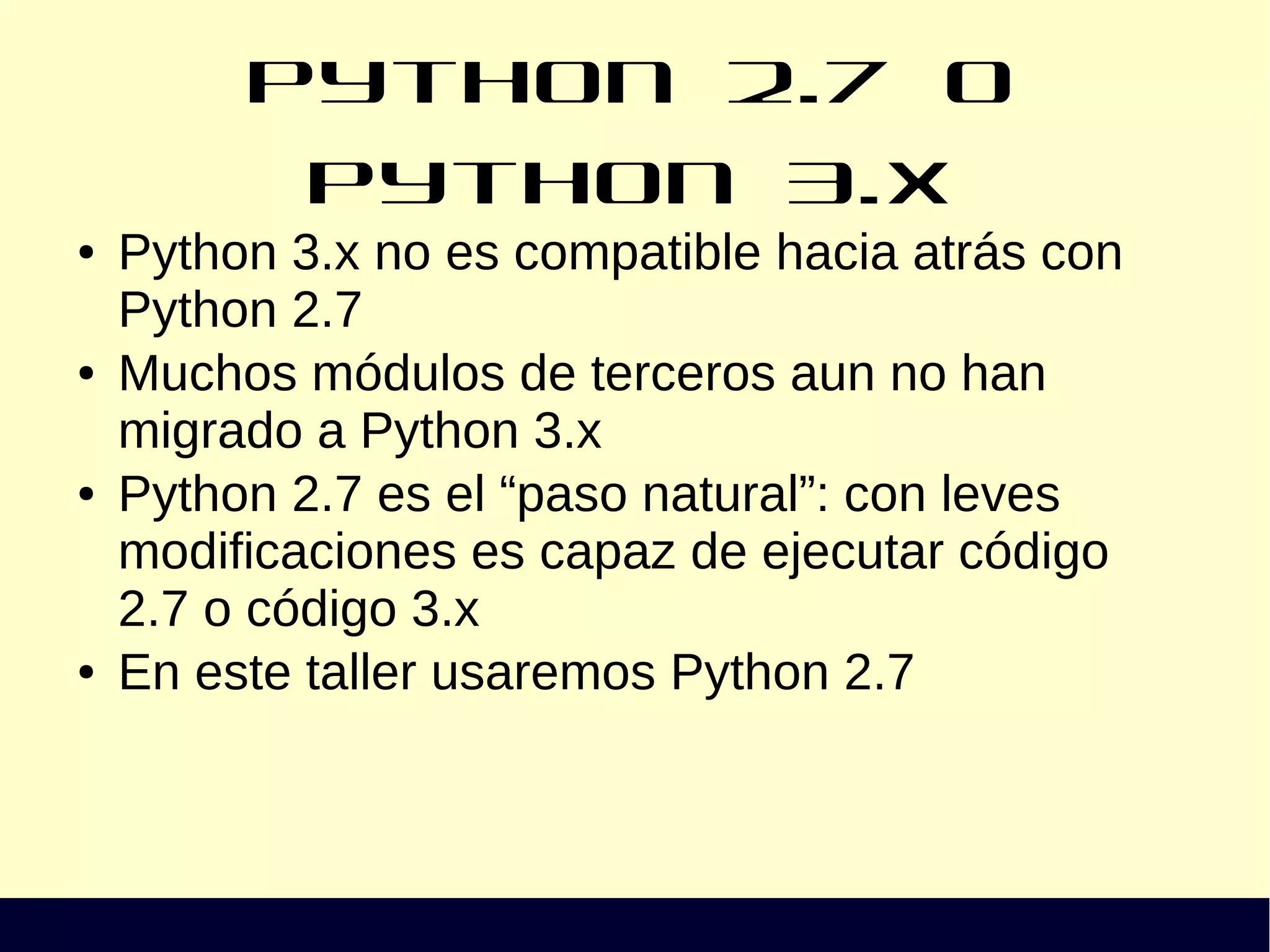 Python 2.7 o Python 3.x
● Python 3.x no es compatible hacia atrás con
Python 2.7
● Muchos módulos de terceros aun no han
migrado a Python 3.x
● Python 2.7 es el “paso natural”: con leves
modificaciones es capaz de ejecutar código
2.7 o código 3.x
● En este taller usaremos Python 2.7
 