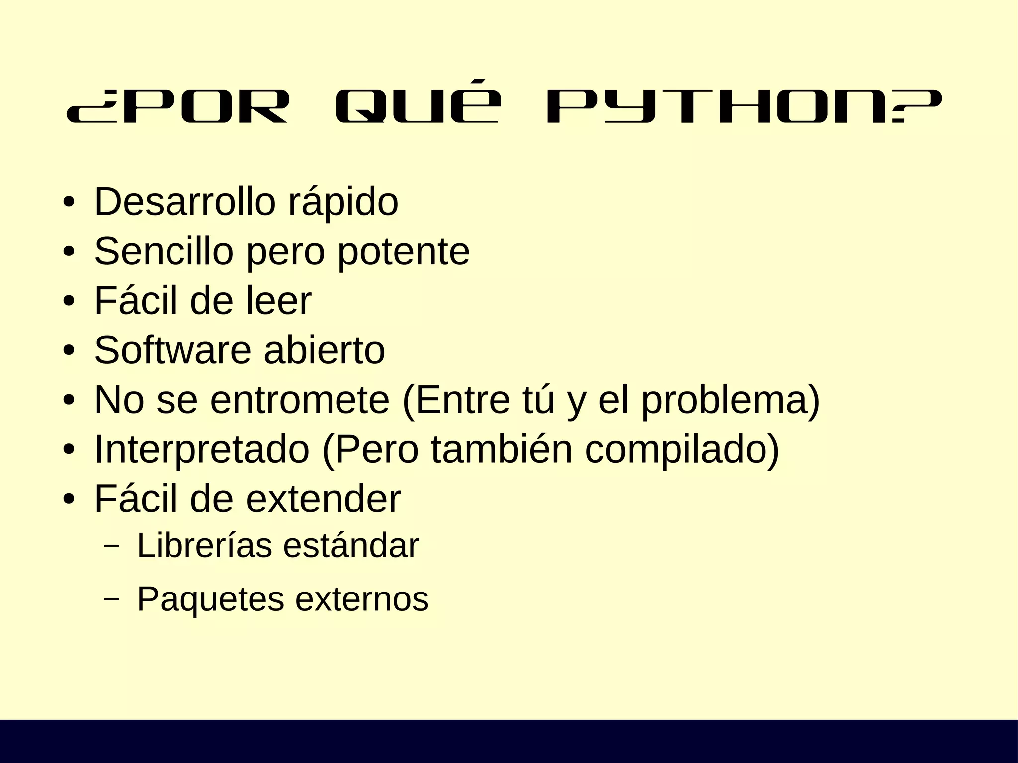 ¿Por qué Python?
● Desarrollo rápido
● Sencillo pero potente
● Fácil de leer
● Software abierto
● No se entromete (Entre tú y el problema)
● Interpretado (Pero también compilado)
● Fácil de extender
– Librerías estándar
– Paquetes externos
 