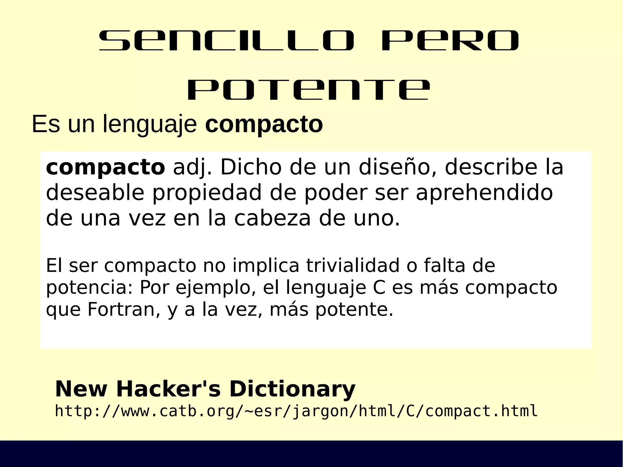 Sencillo pero potente
Es un lenguaje compacto
New Hacker's Dictionary
http://www.catb.org/~esr/jargon/html/C/compact.html
compacto adj. Dicho de un diseño, describe la
deseable propiedad de poder ser aprehendido
de una vez en la cabeza de uno.
El ser compacto no implica trivialidad o falta de
potencia: Por ejemplo, el lenguaje C es más compacto
que Fortran, y a la vez, más potente.
 