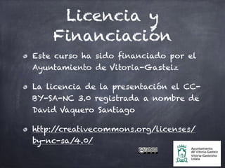 Licencia y
Financiación
Este curso ha sido financiado por el
Ayuntamiento de Vitoria-Gasteiz
La licencia de la presentación el CC-
BY-SA-NC 3.0 registrada a nombre de
David Vaquero Santiago
http://creativecommons.org/licenses/
by-nc-sa/4.0/
 