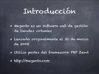 Introducción
Magento es un software web de gestión
de tiendas virtuales
Lanzado originalmente el 31 de marzo
de 2008
Utiliza partes del framework PHP Zend
http://magento.com
 