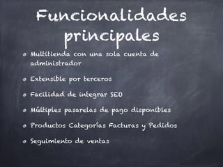 Funcionalidades
principales
Multitienda con una sola cuenta de
administrador
Extensible por terceros
Facilidad de integrar SEO
Múltiples pasarelas de pago disponibles
Productos Categorías Facturas y Pedidos
Seguimiento de ventas
 