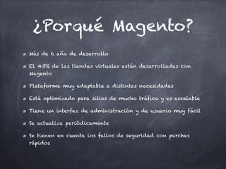 ¿Porqué Magento?
Más de 6 año de desarrollo
El 43% de las tiendas virtuales están desarrolladas con
Magento
Plataforma muy adaptable a distintas necesidades
Está optimizado para sitios de mucho tráfico y es escalable
Tiene un interfaz de administración y de usuario muy fácil
Se actualiza periódicamente
Se tienen en cuenta los fallos de seguridad con parches
rápidos
 