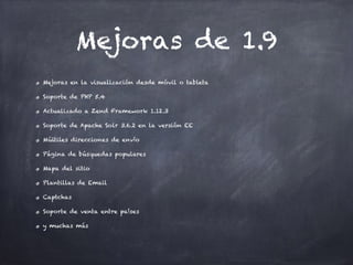 Mejoras de 1.9
Mejoras en la visualización desde móvil o tableta
Soporte de PHP 5.4
Actualizado a Zend Framework 1.12.3
Soporte de Apache Solr 3.6.2 en la versión EE
Múltiles direcciones de envío
Página de búsquedas populares
Mapa del sitio
Plantillas de Email
Captchas
Soporte de venta entre países
y muchas más
 