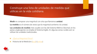 Construye una lista de unidades de medida que
utilices en la vida cotidiana.
Medir es comparar una magnitud con otra que llamamos unidad.
La medida es el número de veces que la magnitud contiene a la unidad.
Las unidades de medida más usuales son las del Sistema Métrico Decimal, en los
países anglosajones se emplea el Sistema Inglés. En algunas zonas rurales aún se
utilizan las unidades tradicionales.
 ¿Qué es Magnitud Física?
 Historia de la Medición (local) (online)
 
