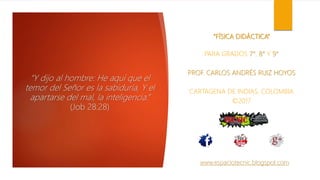 “FÍSICA DIDÁCTICA”
PARA GRADOS 7°, 8° Y 9°
PROF. CARLOS ANDRÉS RUIZ HOYOS
CARTAGENA DE INDIAS, COLOMBIA
©2017
“Y dijo al hombre: He aquí que el
temor del Señor es la sabiduría, Y el
apartarse del mal, la inteligencia.”
(Job 28:28)
www.espaciotecnic.blogspot.com
 
