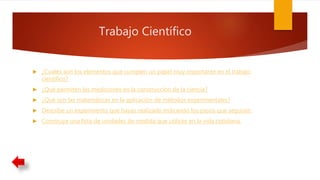 Trabajo Científico
 ¿Cuales son los elementos que cumplen un papel muy importante en el trabajo
científico?
 ¿Qué permiten las mediciones en la construcción de la ciencia?
 ¿Qué son las matemáticas en la aplicación de métodos experimentales?
 Describe un experimento que hayas realizado indicando los pasos que seguiste.
 Construye una lista de unidades de medida que utilices en la vida cotidiana.
 