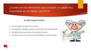 ¿Cuales son los elementos que cumplen un papel muy
importante en el trabajo científico?
En todo trabajo científico:
 los conceptos propios de la ciencia
 los métodos utilizados para la construcción del conocimiento
 las aplicaciones que tienen los descubrimientos
 la forma como se comunican los resultados a la comunidad
 