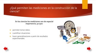 ¿Qué permiten las mediciones en la construcción de la
ciencia?
En las ciencias las mediciones son de especial
importancia, ya que:
 permiten tomar datos
 cuantificar situaciones
 hacer generalizaciones a partir de resultados
experimentales
 