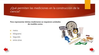¿Qué permiten las mediciones en la construcción de la
ciencia?
Para representar dichas mediciones se requieren unidades
de medida como:
 metro
 Kilogramo
 Segundo
 entre otras
 