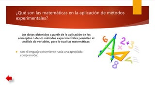 ¿Qué son las matemáticas en la aplicación de métodos
experimentales?
Los datos obtenidos a partir de la aplicación de los
conceptos o de los métodos experimentales permiten el
análisis de variables, para lo cual las matemáticas:
 son el lenguaje conveniente hacia una apropiada
comprensión.
 