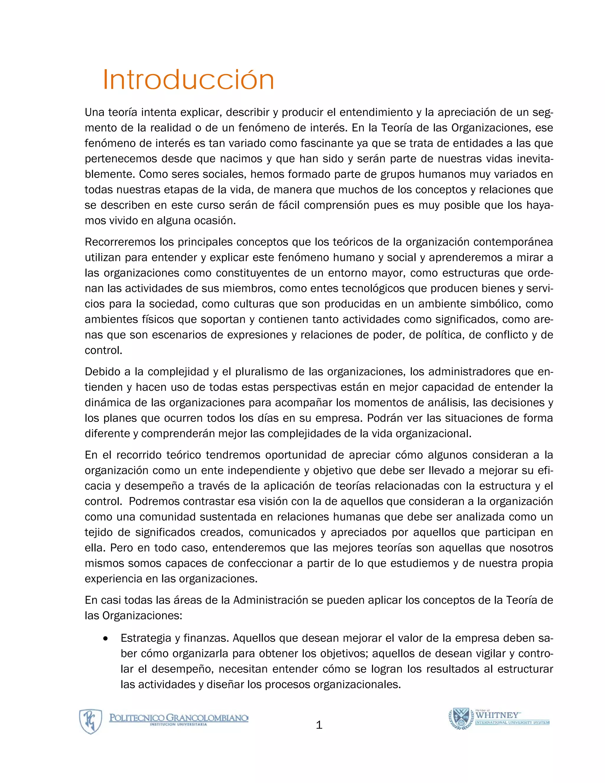 Introducción
Una teoría intenta explicar, describir y producir el entendimiento y la apreciación de un seg-
mento de la realidad o de un fenómeno de interés. En la Teoría de las Organizaciones, ese
fenómeno de interés es tan variado como fascinante ya que se trata de entidades a las que
pertenecemos desde que nacimos y que han sido y serán parte de nuestras vidas inevita-
blemente. Como seres sociales, hemos formado parte de grupos humanos muy variados en
todas nuestras etapas de la vida, de manera que muchos de los conceptos y relaciones que
se describen en este curso serán de fácil comprensión pues es muy posible que los haya-
mos vivido en alguna ocasión.
Recorreremos los principales conceptos que los teóricos de la organización contemporánea
utilizan para entender y explicar este fenómeno humano y social y aprenderemos a mirar a
las organizaciones como constituyentes de un entorno mayor, como estructuras que orde-
nan las actividades de sus miembros, como entes tecnológicos que producen bienes y servi-
cios para la sociedad, como culturas que son producidas en un ambiente simbólico, como
ambientes físicos que soportan y contienen tanto actividades como significados, como are-
nas que son escenarios de expresiones y relaciones de poder, de política, de conflicto y de
control.
Debido a la complejidad y el pluralismo de las organizaciones, los administradores que en-
tienden y hacen uso de todas estas perspectivas están en mejor capacidad de entender la
dinámica de las organizaciones para acompañar los momentos de análisis, las decisiones y
los planes que ocurren todos los días en su empresa. Podrán ver las situaciones de forma
diferente y comprenderán mejor las complejidades de la vida organizacional.
En el recorrido teórico tendremos oportunidad de apreciar cómo algunos consideran a la
organización como un ente independiente y objetivo que debe ser llevado a mejorar su efi-
cacia y desempeño a través de la aplicación de teorías relacionadas con la estructura y el
control. Podremos contrastar esa visión con la de aquellos que consideran a la organización
como una comunidad sustentada en relaciones humanas que debe ser analizada como un
tejido de significados creados, comunicados y apreciados por aquellos que participan en
ella. Pero en todo caso, entenderemos que las mejores teorías son aquellas que nosotros
mismos somos capaces de confeccionar a partir de lo que estudiemos y de nuestra propia
experiencia en las organizaciones.
En casi todas las áreas de la Administración se pueden aplicar los conceptos de la Teoría de
las Organizaciones:
   •   Estrategia y finanzas. Aquellos que desean mejorar el valor de la empresa deben sa-
       ber cómo organizarla para obtener los objetivos; aquellos de desean vigilar y contro-
       lar el desempeño, necesitan entender cómo se logran los resultados al estructurar
       las actividades y diseñar los procesos organizacionales.


                                              1
 
