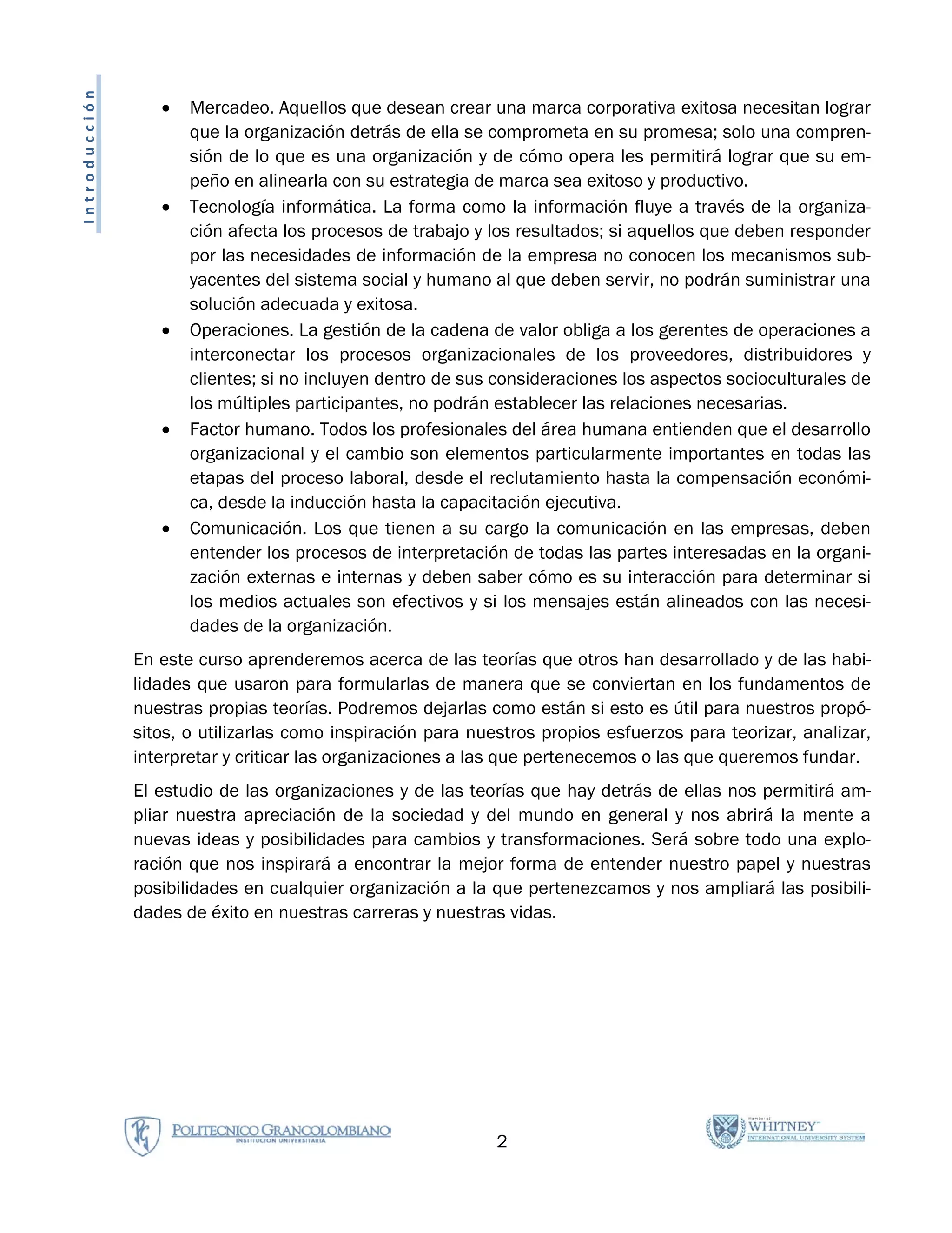 Introducción
                  •   Mercadeo. Aquellos que desean crear una marca corporativa exitosa necesitan lograr
                      que la organización detrás de ella se comprometa en su promesa; solo una compren-
                      sión de lo que es una organización y de cómo opera les permitirá lograr que su em-
                      peño en alinearla con su estrategia de marca sea exitoso y productivo.
                  •   Tecnología informática. La forma como la información fluye a través de la organiza-
                      ción afecta los procesos de trabajo y los resultados; si aquellos que deben responder
                      por las necesidades de información de la empresa no conocen los mecanismos sub-
                      yacentes del sistema social y humano al que deben servir, no podrán suministrar una
                      solución adecuada y exitosa.
                  •   Operaciones. La gestión de la cadena de valor obliga a los gerentes de operaciones a
                      interconectar los procesos organizacionales de los proveedores, distribuidores y
                      clientes; si no incluyen dentro de sus consideraciones los aspectos socioculturales de
                      los múltiples participantes, no podrán establecer las relaciones necesarias.
                  •   Factor humano. Todos los profesionales del área humana entienden que el desarrollo
                      organizacional y el cambio son elementos particularmente importantes en todas las
                      etapas del proceso laboral, desde el reclutamiento hasta la compensación económi-
                      ca, desde la inducción hasta la capacitación ejecutiva.
                  •   Comunicación. Los que tienen a su cargo la comunicación en las empresas, deben
                      entender los procesos de interpretación de todas las partes interesadas en la organi-
                      zación externas e internas y deben saber cómo es su interacción para determinar si
                      los medios actuales son efectivos y si los mensajes están alineados con las necesi-
                      dades de la organización.
               En este curso aprenderemos acerca de las teorías que otros han desarrollado y de las habi-
               lidades que usaron para formularlas de manera que se conviertan en los fundamentos de
               nuestras propias teorías. Podremos dejarlas como están si esto es útil para nuestros propó-
               sitos, o utilizarlas como inspiración para nuestros propios esfuerzos para teorizar, analizar,
               interpretar y criticar las organizaciones a las que pertenecemos o las que queremos fundar.
               El estudio de las organizaciones y de las teorías que hay detrás de ellas nos permitirá am-
               pliar nuestra apreciación de la sociedad y del mundo en general y nos abrirá la mente a
               nuevas ideas y posibilidades para cambios y transformaciones. Será sobre todo una explo-
               ración que nos inspirará a encontrar la mejor forma de entender nuestro papel y nuestras
               posibilidades en cualquier organización a la que pertenezcamos y nos ampliará las posibili-
               dades de éxito en nuestras carreras y nuestras vidas.




                                                             2
 