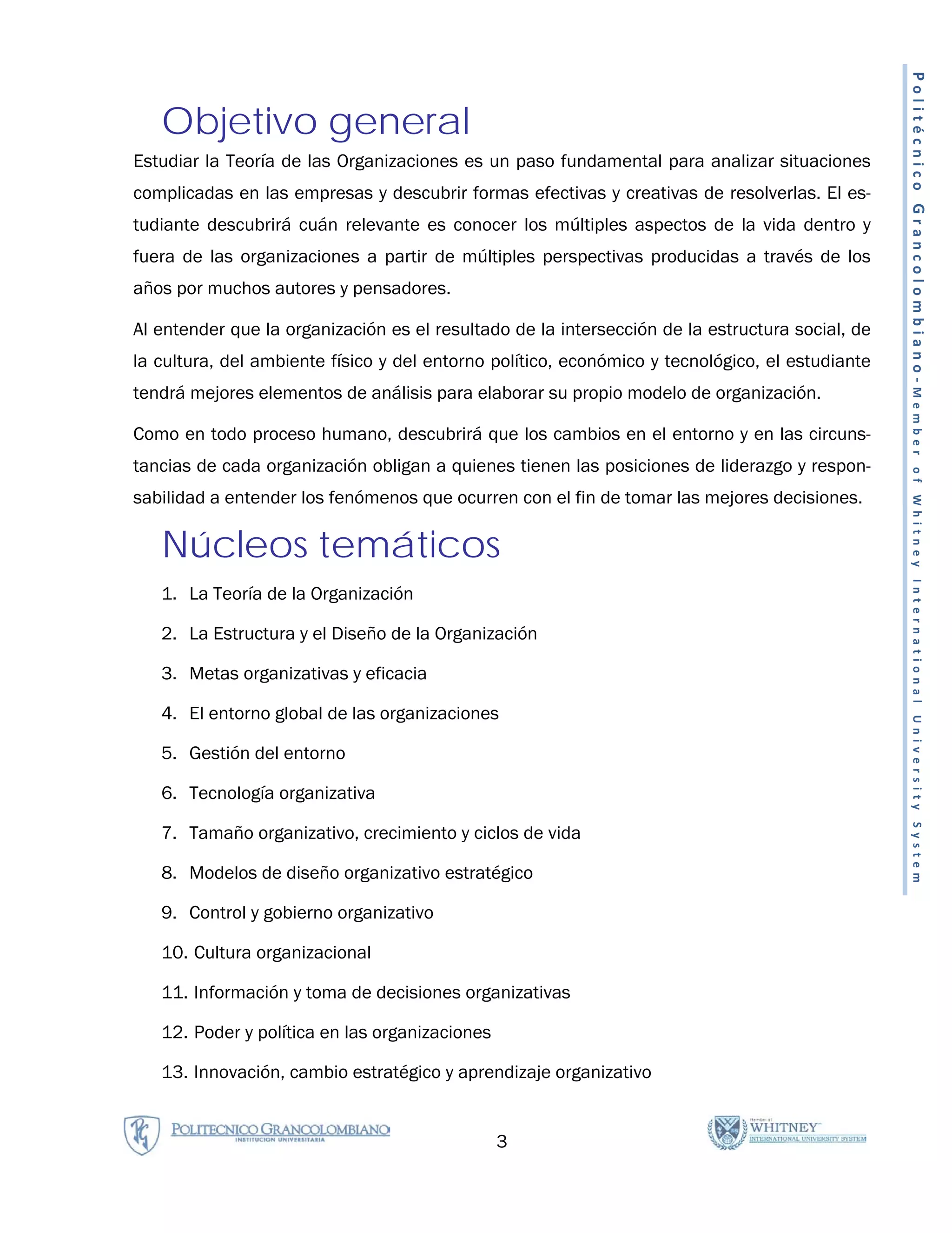Politécnico Grancolombiano-Member
   Objetivo general
Estudiar la Teoría de las Organizaciones es un paso fundamental para analizar situaciones
complicadas en las empresas y descubrir formas efectivas y creativas de resolverlas. El es-
tudiante descubrirá cuán relevante es conocer los múltiples aspectos de la vida dentro y
fuera de las organizaciones a partir de múltiples perspectivas producidas a través de los
años por muchos autores y pensadores.

Al entender que la organización es el resultado de la intersección de la estructura social, de
la cultura, del ambiente físico y del entorno político, económico y tecnológico, el estudiante
tendrá mejores elementos de análisis para elaborar su propio modelo de organización.

Como en todo proceso humano, descubrirá que los cambios en el entorno y en las circuns-
tancias de cada organización obligan a quienes tienen las posiciones de liderazgo y respon-




                                                                                                  of Whitney International University System
sabilidad a entender los fenómenos que ocurren con el fin de tomar las mejores decisiones.

   Núcleos temáticos
   1. La Teoría de la Organización

   2. La Estructura y el Diseño de la Organización

   3. Metas organizativas y eficacia

   4. El entorno global de las organizaciones

   5. Gestión del entorno

   6. Tecnología organizativa

   7. Tamaño organizativo, crecimiento y ciclos de vida

   8. Modelos de diseño organizativo estratégico

   9. Control y gobierno organizativo

   10. Cultura organizacional

   11. Información y toma de decisiones organizativas

   12. Poder y política en las organizaciones

   13. Innovación, cambio estratégico y aprendizaje organizativo


                                                3
 
