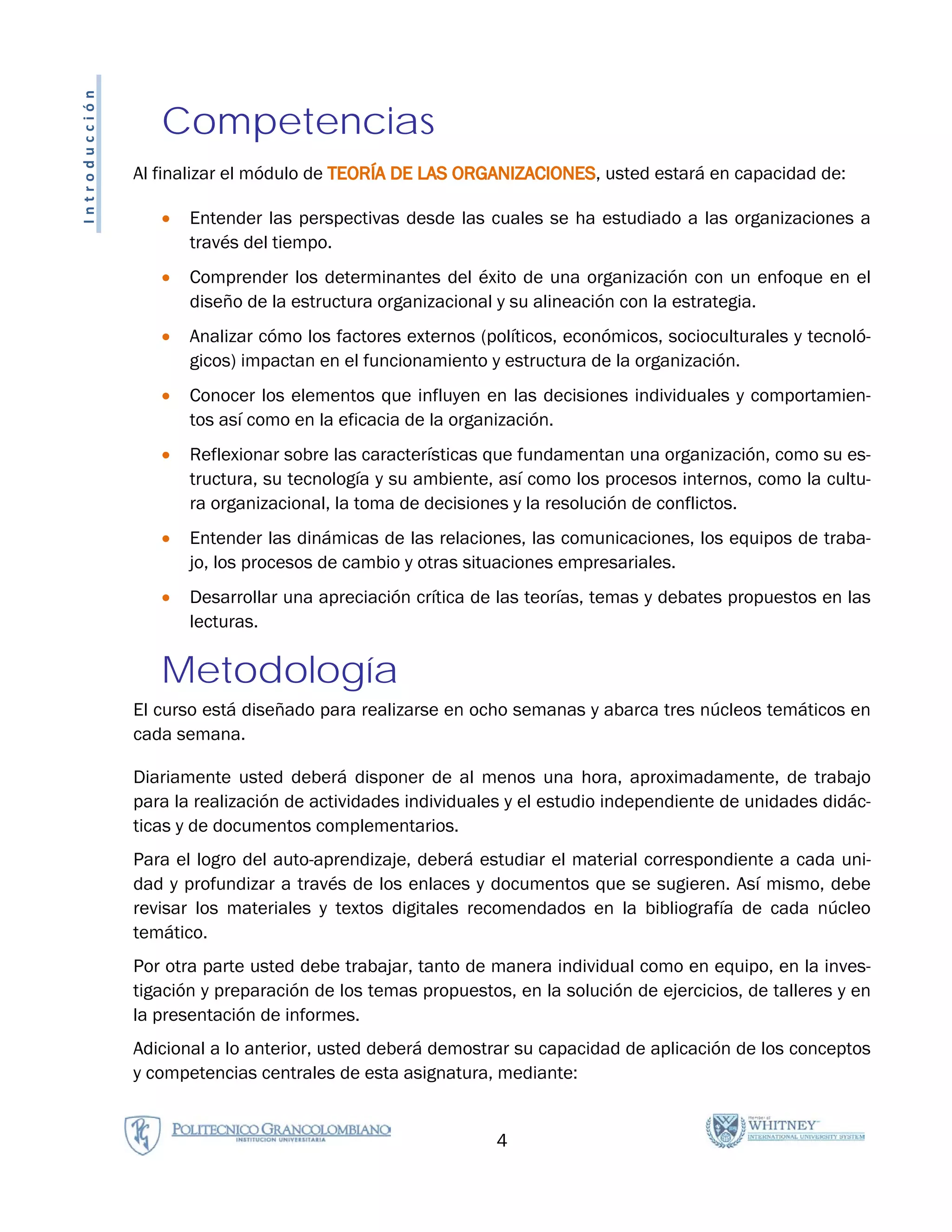 Introducción

                  Competencias
               Al finalizar el módulo de TEORÍA DE LAS ORGANIZACIONES, usted estará en capacidad de:

                  •   Entender las perspectivas desde las cuales se ha estudiado a las organizaciones a
                      través del tiempo.
                  •   Comprender los determinantes del éxito de una organización con un enfoque en el
                      diseño de la estructura organizacional y su alineación con la estrategia.
                  •   Analizar cómo los factores externos (políticos, económicos, socioculturales y tecnoló-
                      gicos) impactan en el funcionamiento y estructura de la organización.
                  •   Conocer los elementos que influyen en las decisiones individuales y comportamien-
                      tos así como en la eficacia de la organización.
                  •   Reflexionar sobre las características que fundamentan una organización, como su es-
                      tructura, su tecnología y su ambiente, así como los procesos internos, como la cultu-
                      ra organizacional, la toma de decisiones y la resolución de conflictos.
                  •   Entender las dinámicas de las relaciones, las comunicaciones, los equipos de traba-
                      jo, los procesos de cambio y otras situaciones empresariales.
                  •   Desarrollar una apreciación crítica de las teorías, temas y debates propuestos en las
                      lecturas.

                  Metodología
               El curso está diseñado para realizarse en ocho semanas y abarca tres núcleos temáticos en
               cada semana.

               Diariamente usted deberá disponer de al menos una hora, aproximadamente, de trabajo
               para la realización de actividades individuales y el estudio independiente de unidades didác-
               ticas y de documentos complementarios.
               Para el logro del auto-aprendizaje, deberá estudiar el material correspondiente a cada uni-
               dad y profundizar a través de los enlaces y documentos que se sugieren. Así mismo, debe
               revisar los materiales y textos digitales recomendados en la bibliografía de cada núcleo
               temático.
               Por otra parte usted debe trabajar, tanto de manera individual como en equipo, en la inves-
               tigación y preparación de los temas propuestos, en la solución de ejercicios, de talleres y en
               la presentación de informes.
               Adicional a lo anterior, usted deberá demostrar su capacidad de aplicación de los conceptos
               y competencias centrales de esta asignatura, mediante:


                                                             4
 