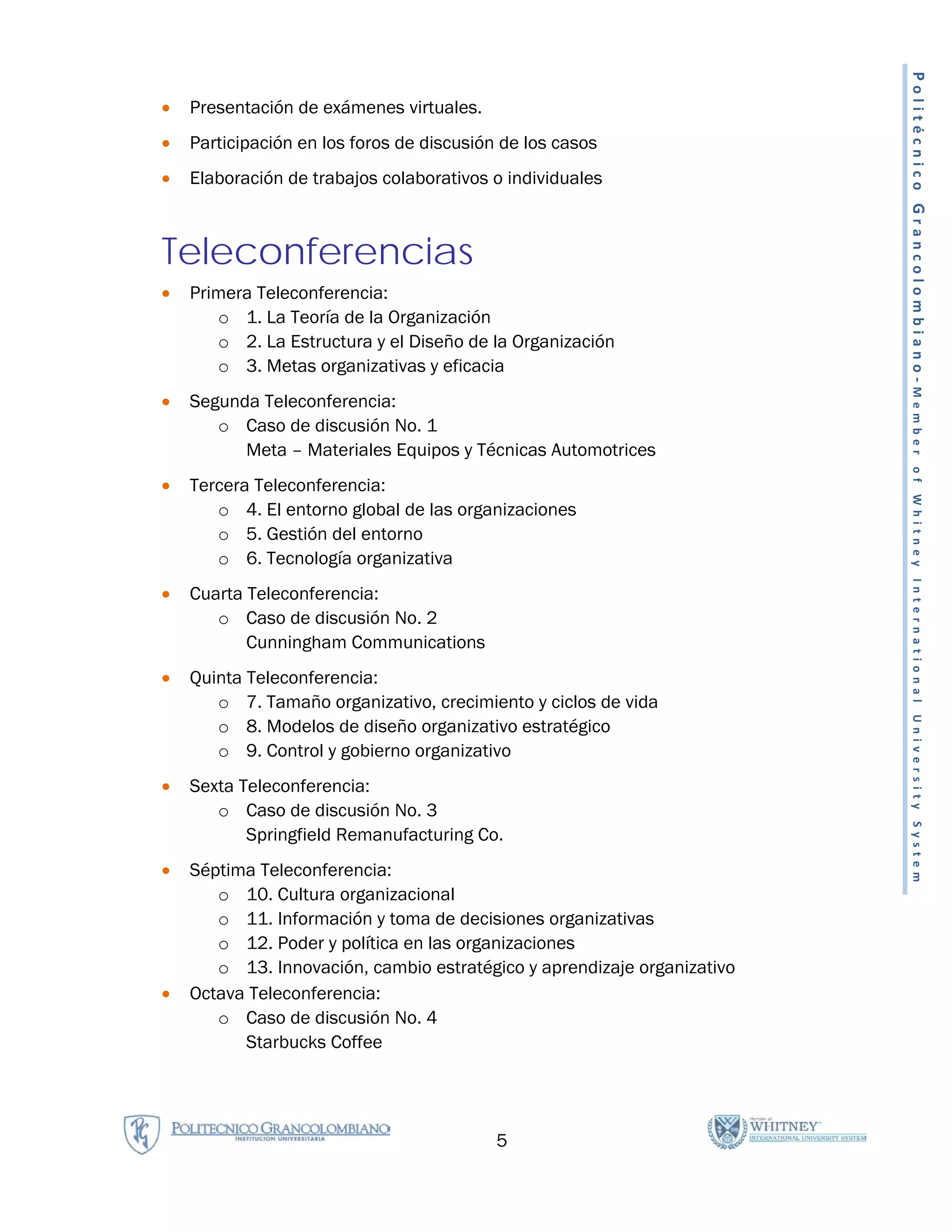 Politécnico Grancolombiano-Member
•   Presentación de exámenes virtuales.
•   Participación en los foros de discusión de los casos
•   Elaboración de trabajos colaborativos o individuales



Teleconferencias
•   Primera Teleconferencia:
       o 1. La Teoría de la Organización
       o 2. La Estructura y el Diseño de la Organización
       o 3. Metas organizativas y eficacia
•   Segunda Teleconferencia:
       o Caso de discusión No. 1
          Meta – Materiales Equipos y Técnicas Automotrices




                                                                          of Whitney International University System
•   Tercera Teleconferencia:
       o 4. El entorno global de las organizaciones
       o 5. Gestión del entorno
       o 6. Tecnología organizativa
•   Cuarta Teleconferencia:
       o Caso de discusión No. 2
           Cunningham Communications
•   Quinta Teleconferencia:
       o 7. Tamaño organizativo, crecimiento y ciclos de vida
       o 8. Modelos de diseño organizativo estratégico
       o 9. Control y gobierno organizativo
•   Sexta Teleconferencia:
       o Caso de discusión No. 3
           Springfield Remanufacturing Co.
•   Séptima Teleconferencia:
       o 10. Cultura organizacional
       o 11. Información y toma de decisiones organizativas
       o 12. Poder y política en las organizaciones
       o 13. Innovación, cambio estratégico y aprendizaje organizativo
•   Octava Teleconferencia:
       o Caso de discusión No. 4
          Starbucks Coffee




                                           5
 