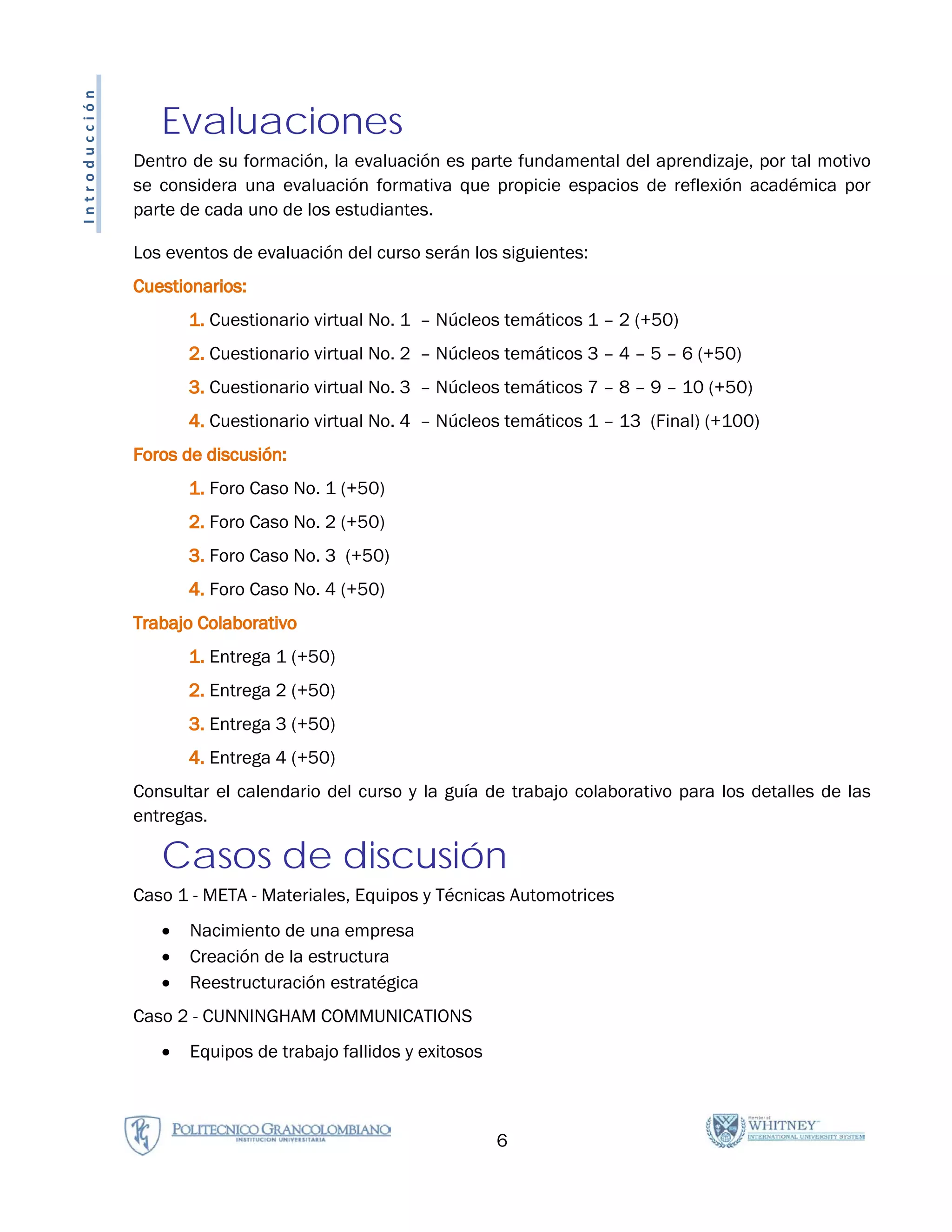 Introducción

                  Evaluaciones
               Dentro de su formación, la evaluación es parte fundamental del aprendizaje, por tal motivo
               se considera una evaluación formativa que propicie espacios de reflexión académica por
               parte de cada uno de los estudiantes.

               Los eventos de evaluación del curso serán los siguientes:
               Cuestionarios:
                      1. Cuestionario virtual No. 1 – Núcleos temáticos 1 – 2 (+50)
                      2. Cuestionario virtual No. 2 – Núcleos temáticos 3 – 4 – 5 – 6 (+50)
                      3. Cuestionario virtual No. 3 – Núcleos temáticos 7 – 8 – 9 – 10 (+50)
                      4. Cuestionario virtual No. 4 – Núcleos temáticos 1 – 13 (Final) (+100)
               Foros de discusión:
                      1. Foro Caso No. 1 (+50)
                      2. Foro Caso No. 2 (+50)
                      3. Foro Caso No. 3 (+50)
                      4. Foro Caso No. 4 (+50)
               Trabajo Colaborativo
                      1. Entrega 1 (+50)
                      2. Entrega 2 (+50)
                      3. Entrega 3 (+50)
                      4. Entrega 4 (+50)
               Consultar el calendario del curso y la guía de trabajo colaborativo para los detalles de las
               entregas.

                  Casos de discusión
               Caso 1 - META - Materiales, Equipos y Técnicas Automotrices
                  •   Nacimiento de una empresa
                  •   Creación de la estructura
                  •   Reestructuración estratégica
               Caso 2 - CUNNINGHAM COMMUNICATIONS
                  •   Equipos de trabajo fallidos y exitosos



                                                               6
 