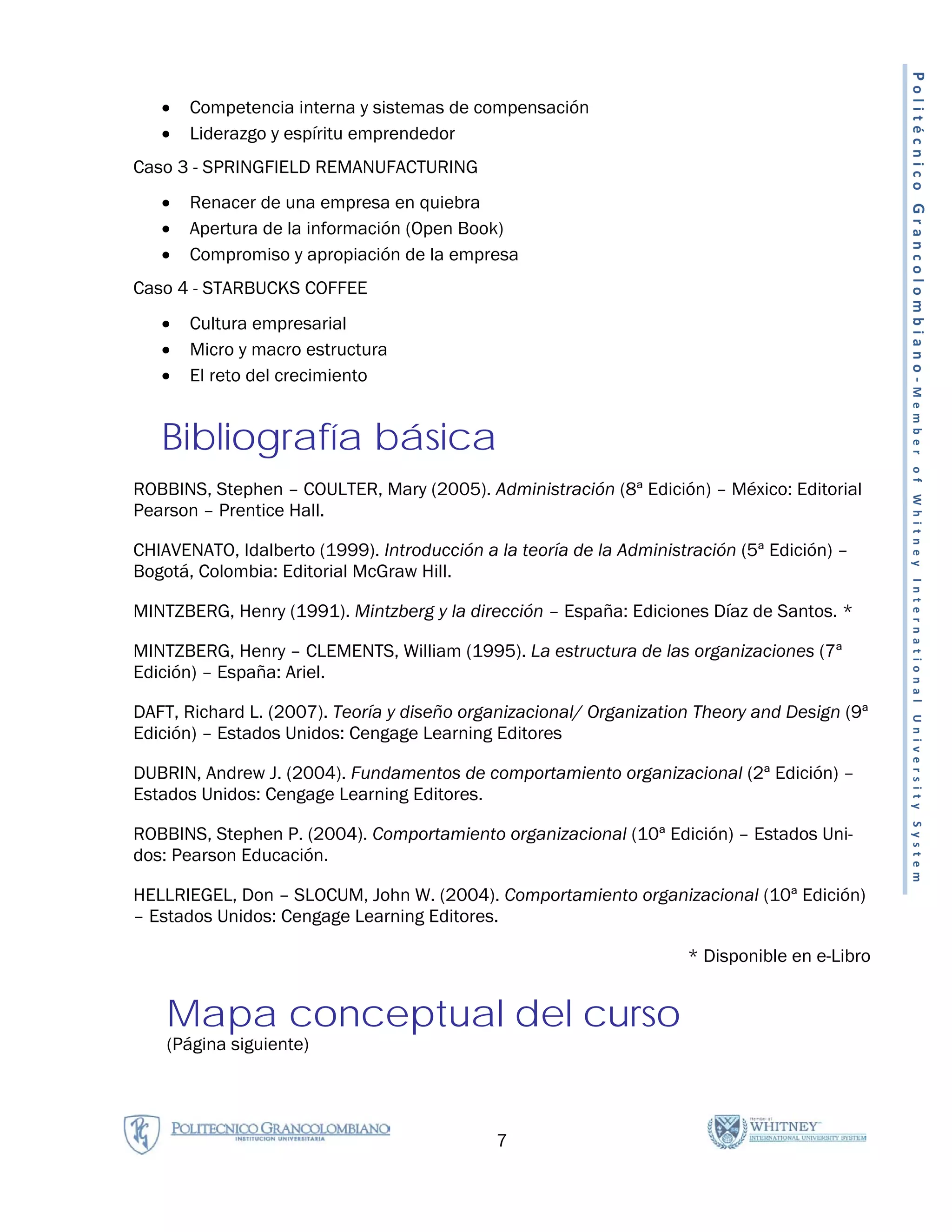 Politécnico Grancolombiano-Member
   •   Competencia interna y sistemas de compensación
   •   Liderazgo y espíritu emprendedor
Caso 3 - SPRINGFIELD REMANUFACTURING
   •   Renacer de una empresa en quiebra
   •   Apertura de la información (Open Book)
   •   Compromiso y apropiación de la empresa
Caso 4 - STARBUCKS COFFEE
   •   Cultura empresarial
   •   Micro y macro estructura
   •   El reto del crecimiento


   Bibliografía básica




                                                                                                of Whitney International University System
ROBBINS, Stephen – COULTER, Mary (2005). Administración (8ª Edición) – México: Editorial
Pearson – Prentice Hall.

CHIAVENATO, Idalberto (1999). Introducción a la teoría de la Administración (5ª Edición) –
Bogotá, Colombia: Editorial McGraw Hill.

MINTZBERG, Henry (1991). Mintzberg y la dirección – España: Ediciones Díaz de Santos. *

MINTZBERG, Henry – CLEMENTS, William (1995). La estructura de las organizaciones (7ª
Edición) – España: Ariel.

DAFT, Richard L. (2007). Teoría y diseño organizacional/ Organization Theory and Design (9ª
Edición) – Estados Unidos: Cengage Learning Editores

DUBRIN, Andrew J. (2004). Fundamentos de comportamiento organizacional (2ª Edición) –
Estados Unidos: Cengage Learning Editores.

ROBBINS, Stephen P. (2004). Comportamiento organizacional (10ª Edición) – Estados Uni-
dos: Pearson Educación.

HELLRIEGEL, Don – SLOCUM, John W. (2004). Comportamiento organizacional (10ª Edición)
– Estados Unidos: Cengage Learning Editores.

                                                                     * Disponible en e-Libro


    Mapa conceptual del curso
    (Página siguiente)




                                             7
 