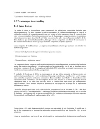 • Explicar las VPN y sus ventajas.
• Describir las diferencias entre redes internas y externas.
2.1 Terminología de networking
2.1.1 Redes de datos
Las redes de datos se desarrollaron como consecuencia de aplicaciones comerciales diseñadas para
microcomputadores. Por aquel entonces, los microcomputadores no estaban conectados entre sí como sí lo
estaban las terminales de computadores mainframe, por lo cual no había una manera eficaz de compartir datos
entre varios computadores. Se tornó evidente que el uso de disquetes para compartir datos no era un método
eficaz ni económico para desarrollar la actividad empresarial. La red a pie creaba copias múltiples de los
datos. Cada vez que se modificaba un archivo, había que volver a compartirlo con el resto de sus usuarios. Si
dos usuarios modificaban el archivo, y luego intentaban compartirlo, se perdía alguno de
los dos conjuntos de modificaciones. Las empresas necesitaban una solución que resolviera con éxito los tres
problemas siguientes:
• Cómo evitar la duplicación de equipos informáticos y de otros recursos
• Cómo comunicarse con eficiencia
• Cómo configurar y administrar una red
Las empresas se dieron cuenta de que la tecnología de networking podía aumentar la productividad y ahorrar
gastos. Las redes se agrandaron y extendieron casi con la misma rapidez con la que se lanzaban nuevas
tecnologías y productos de red. A principios de la década de 1980 networking se expandió enormemente, aun
cuando en sus inicios su desarrollo fue desorganizado.
A mediados de la década de 1980, las tecnologías de red que habían emergido se habían creado con
implementaciones de hardware y software distintas. Cada empresa dedicada a crear hardware y software para
redes utilizaba sus propios estándares corporativos. Estos estándares individuales se desarrollaron como
consecuencia de la competencia con otras empresas. Por lo tanto, muchas de las nuevas tecnologías no eran
compatibles entre sí. Se tornó cada vez más difícil la comunicación entre redes que usabandistintas
especificaciones. Esto a menudo obligaba a deshacerse de los equipos de la antigua red al implementar
equipos de red nuevos.
Una de las primeras soluciones fue la creación de los estándares de Red de área local (LAN - Local Area
Network, en inglés). Como los estándares LAN proporcionaban un conjunto abierto de pautas para la creación
de hardware y software de red, se podrían compatibilizar los equipos provenientes de diferentes empresas.
Esto permitía la estabilidad en la implementación de las LAN.
En un sistema LAN, cada departamento de la empresa era una especie de isla electrónica. A medida que el
uso de los computadores en las empresas aumentaba, pronto resultó obvio que incluso las LAN no eran
suficientes.
Lo que se necesitaba era una forma de que la información se pudiera transferir rápidamente y con eficiencia,
 