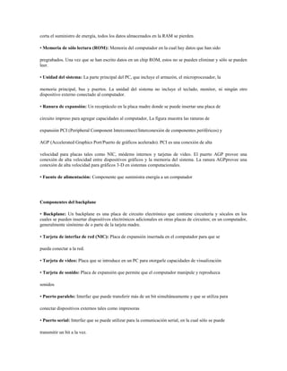 corta el suministro de energía, todos los datos almacenados en la RAM se pierden.
• Memoria de sólo lectura (ROM): Memoria del computador en la cual hay datos que han sido
pregrabados. Una vez que se han escrito datos en un chip ROM, estos no se pueden eliminar y sólo se pueden
leer.
• Unidad del sistema: La parte principal del PC, que incluye el armazón, el microprocesador, la
memoria principal, bus y puertos. La unidad del sistema no incluye el teclado, monitor, ni ningún otro
dispositivo externo conectado al computador.
• Ranura de expansión: Un receptáculo en la placa madre donde se puede insertar una placa de
circuito impreso para agregar capacidades al computador, La figura muestra las ranuras de
expansión PCI (Peripheral Component Interconnect/Interconexión de componentes periféricos) y
AGP (Accelerated Graphics Port/Puerto de gráficos acelerado). PCI es una conexión de alta
velocidad para placas tales como NIC, módems internos y tarjetas de video. El puerto AGP provee una
conexión de alta velocidad entre dispositivos gráficos y la memoria del sistema. La ranura AGPprovee una
conexión de alta velocidad para gráficos 3-D en sistemas computacionales.
• Fuente de alimentación: Componente que suministra energía a un computador
Componentes del backplane
• Backplane: Un backplane es una placa de circuito electrónico que contiene circuitería y sócalos en los
cuales se pueden insertar dispositivos electrónicos adicionales en otras placas de circuitos; en un computador,
generalmente sinónimo de o parte de la tarjeta madre.
• Tarjeta de interfaz de red (NIC): Placa de expansión insertada en el computador para que se
pueda conectar a la red.
• Tarjeta de video: Placa que se introduce en un PC para otorgarle capacidades de visualización
• Tarjeta de sonido: Placa de expansión que permite que el computador manipule y reproduzca
sonidos
• Puerto paralelo: Interfaz que puede transferir más de un bit simultáneamente y que se utiliza para
conectar dispositivos externos tales como impresoras
• Puerto serial: Interfaz que se puede utilizar para la comunicación serial, en la cual sólo se puede
transmitir un bit a la vez.
 