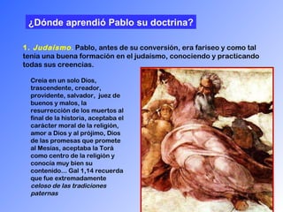 1.  Judaísmo .   Pablo, antes de su conversión, era fariseo y como tal tenía una buena formación en el judaísmo, conociendo y practicando todas sus creencias.  ¿Dónde aprendió Pablo   su doctrina? Creía en un solo Dios, trascendente, creador, providente, salvador,  juez de buenos y malos, la resurrección de los muertos al final de la historia, aceptaba el carácter moral de la religión, amor a Dios y al prójimo, Dios de las promesas que promete al Mesías, aceptaba la Torá como centro de la religión y conocía muy bien su contenido... Gal 1,14 recuerda que fue extremadamente  celoso de las tradiciones paternas   