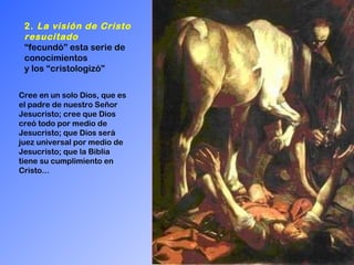 2.  La visión de Cristo resucitado   “ fecundó” esta serie de conocimientos  y los “cristologizó” Cree en un solo Dios, que es el padre de nuestro Señor Jesucristo; cree que Dios creó todo por medio de Jesucristo; que Dios será juez universal por medio de Jesucristo; que la Biblia tiene su cumplimiento en Cristo...  