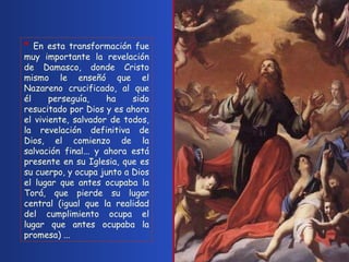 *  En esta transformación fue muy importante la revelación de Damasco, donde Cristo mismo le enseñó que el Nazareno crucificado, al que él perseguía, ha sido resucitado por Dios y es ahora el viviente, salvador de todos, la revelación definitiva de Dios, el comienzo de la salvación final... y ahora está presente en su Iglesia, que es su cuerpo, y ocupa junto a Dios el lugar que antes ocupaba la Torá, que pierde su lugar central (igual que la realidad del cumplimiento ocupa el lugar que antes ocupaba la promesa) ...   