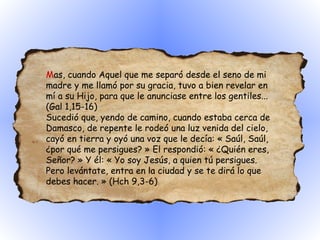 M as, cuando Aquel que me separó desde el seno de mi madre y me llamó por su gracia, tuvo a bien revelar en mí a su Hijo, para que le anunciase entre los gentiles... (Gal 1,15-16)  Sucedió que, yendo de camino, cuando estaba cerca de Damasco, de repente le rodeó una luz venida del cielo, cayó en tierra y oyó una voz que le decía: « Saúl, Saúl, ¿por qué me persigues? » El respondió: « ¿Quién eres, Señor? » Y él: « Yo soy Jesús, a quien tú persigues. Pero levántate, entra en la ciudad y se te dirá lo que debes hacer. » (Hch 9,3-6) 