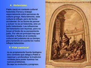 Pablo nació en contexto cultural helenista (Tarso) y trabajó especialmente entre personas de cultura griega. Naturalmente, esta cultura le influyó, pero de forma accidental. En su forma de pensar y actuar no es un helenista, sino un judío helenizado. Las influencias del helenismo son muchas, pero no tocan al fondo de su pensamiento judío. Por ello en principio hay que estudiar a Pablo en el contexto cultural del judaísmo de su tiempo, pero teniendo en cuenta los reales influjos helenistas. no es propiamente fuente teológica sino contexto que obliga a Pablo a repensar y profundizar la tradición recibida para poder iluminar los nuevos problemas.  De aquí su evolución y progreso. 4.  Helenismo . 5. Vida pastoral 